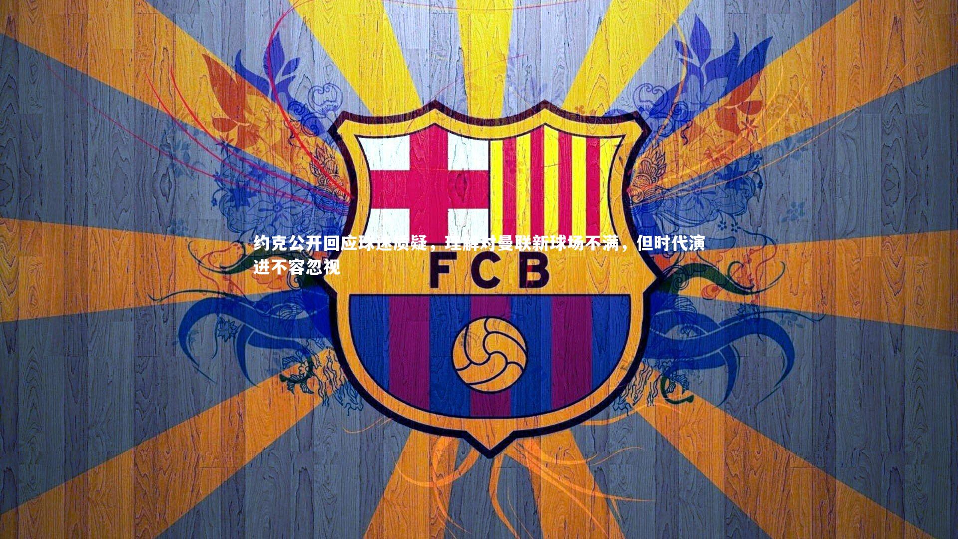 约克公开回应球迷质疑，理解对曼联新球场不满，但时代演进不容忽视